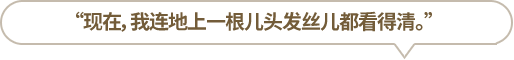 “現(xiàn)在，我連地上一根兒頭發(fā)絲兒都看得清。”